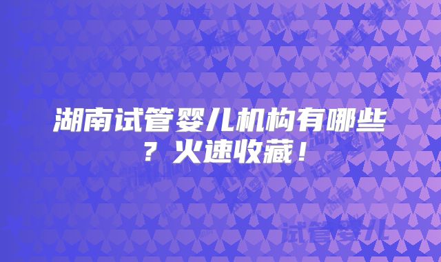 湖南试管婴儿机构有哪些?火速收藏!