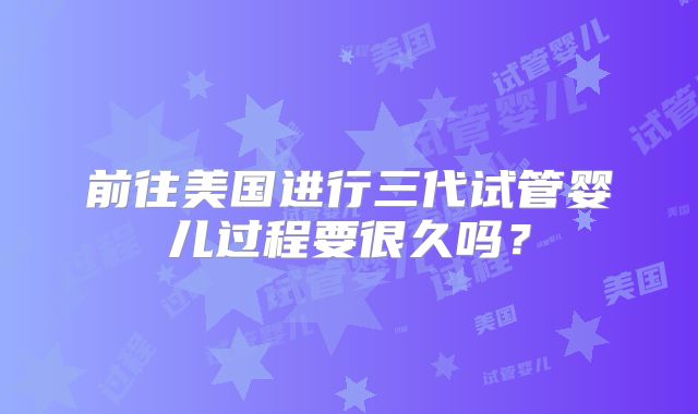 前往美国进行三代试管婴儿过程要很久吗?