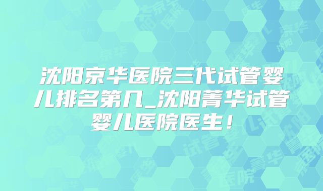 沈阳京华医院三代试管婴儿排名第几_沈阳菁华试管婴儿医院医生!