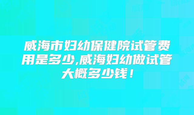 威海市妇幼保健院试管费用是多少,威海妇幼做试管大概多少钱!
