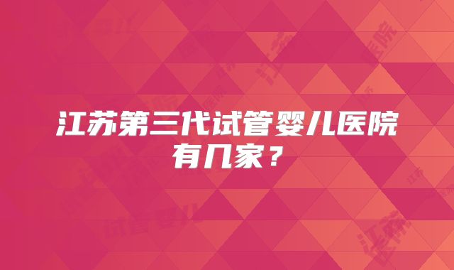 江苏第三代试管婴儿医院有几家?