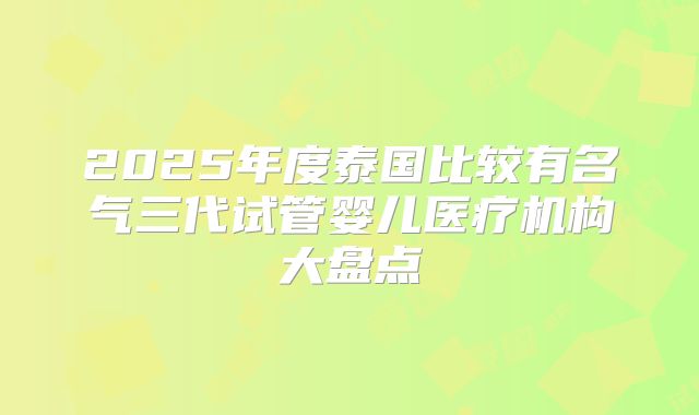 2025年度泰国比较有名气三代试管婴儿医疗机构大盘点