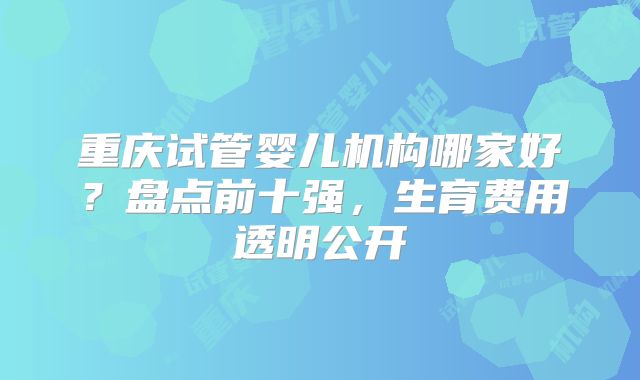 重庆试管婴儿机构哪家好?盘点前十强,生育费用透明公开