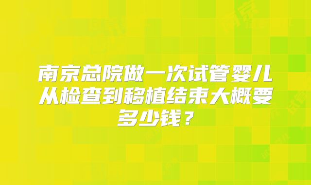 南京总院做一次试管婴儿从检查到移植结束大概要多少钱?