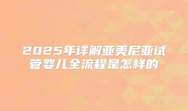 2025年详解亚美尼亚试管婴儿全流程是怎样的