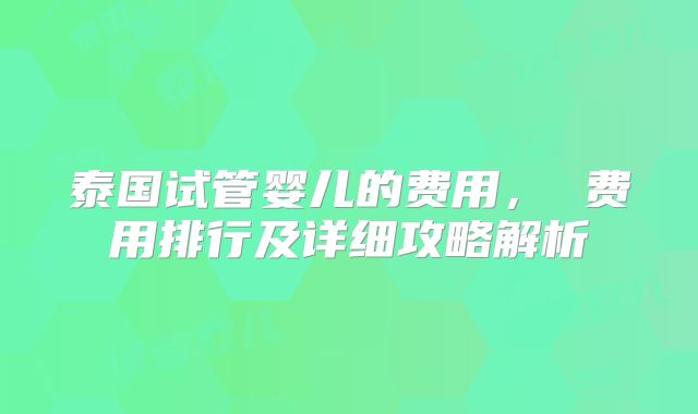 泰国试管婴儿的费用， 费用排行及详细攻略解析