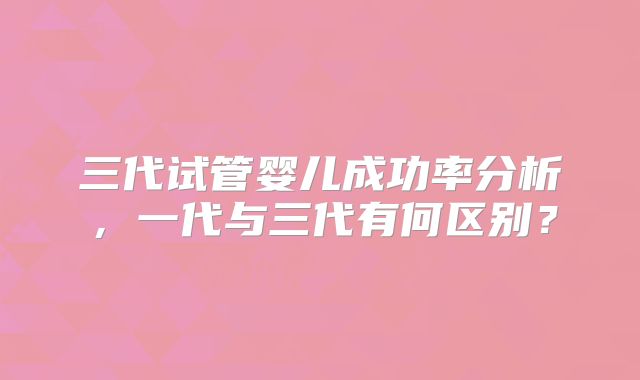 三代试管婴儿成功率分析,一代与三代有何区别?