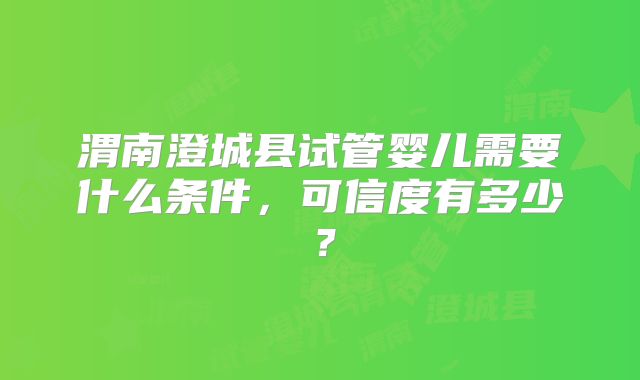 渭南澄城县试管婴儿需要什么条件，可信度有多少？
