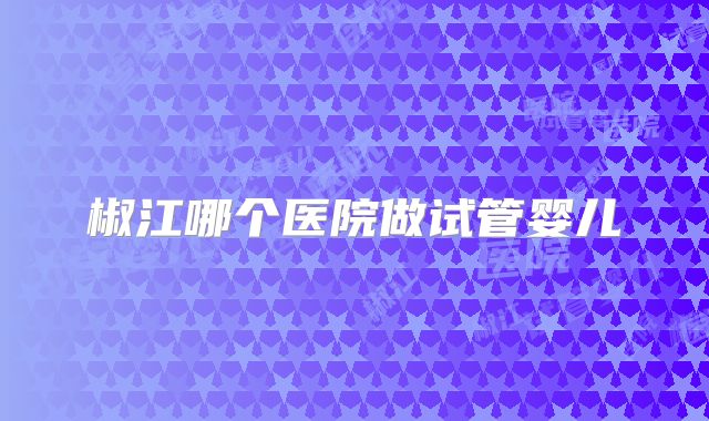 椒江哪个医院做试管婴儿