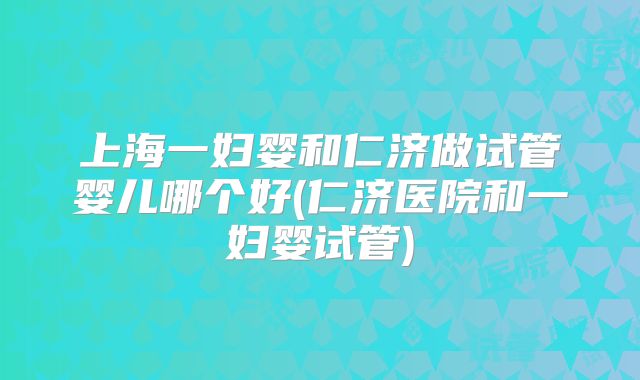 上海一妇婴和仁济做试管婴儿哪个好(仁济医院和一妇婴试管)