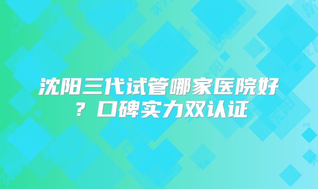 沈阳三代试管哪家医院好?口碑实力双认证
