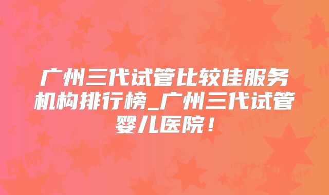 广州三代试管比较佳服务机构排行榜_广州三代试管婴儿医院!