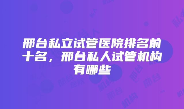 邢台私立试管医院排名前十名,邢台私人试管机构有哪些