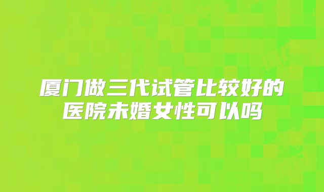 厦门做三代试管比较好的医院未婚女性可以吗