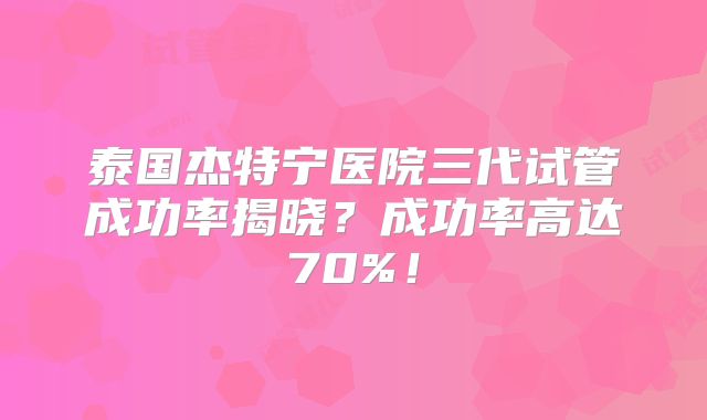 泰国杰特宁医院三代试管成功率揭晓?成功率高达70%!