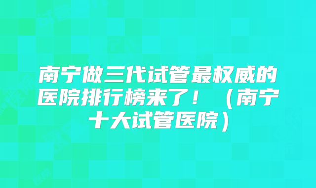 南宁做三代试管最权威的医院排行榜来了!(南宁十大试管医院)