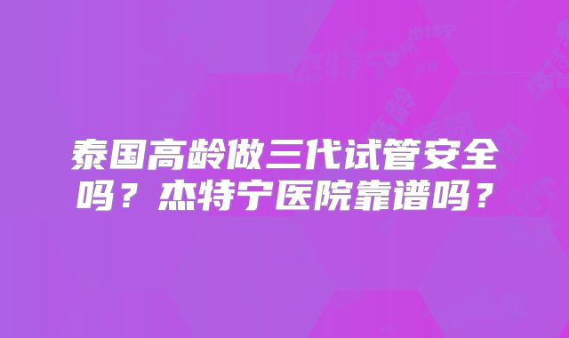 泰国高龄做三代试管安全吗?杰特宁医院靠谱吗?