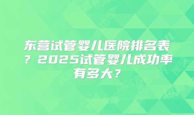 东营试管婴儿医院排名表？2025试管婴儿成功率有多大？