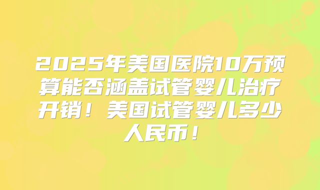 2025年美国医院10万预算能否涵盖试管婴儿治疗开销!美国试管婴儿多少人民币!