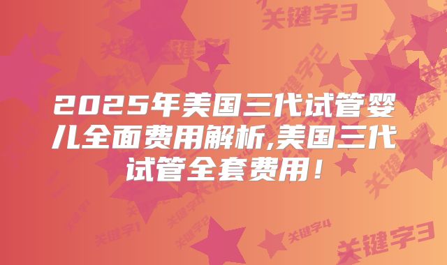 2025年美国三代试管婴儿全面费用解析,美国三代试管全套费用！