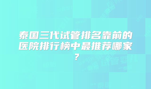 泰国三代试管排名靠前的医院排行榜中最推荐哪家？