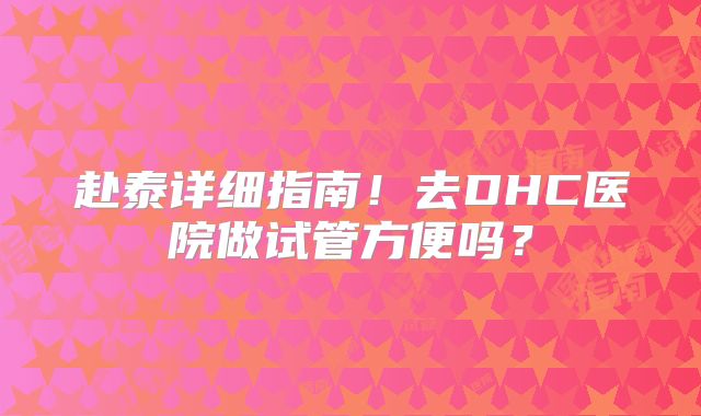 赴泰详细指南!去DHC医院做试管方便吗?