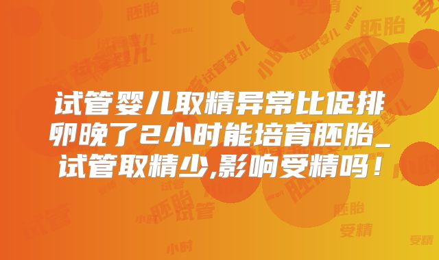 试管婴儿取精异常比促排卵晚了2小时能培育胚胎_试管取精少,影响受精吗！