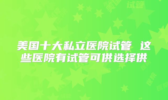美国十大私立医院试管 这些医院有试管可供选择供