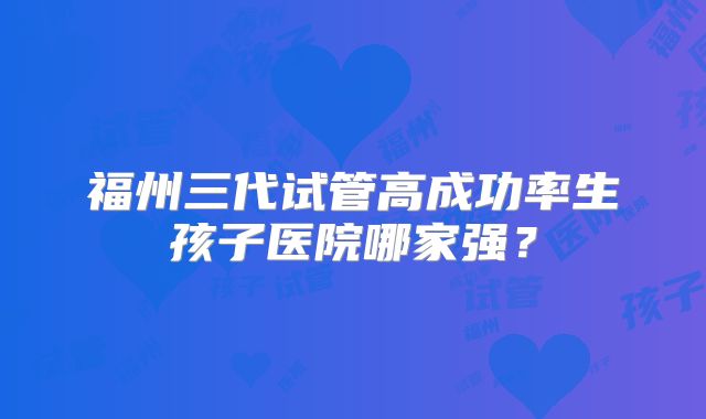 福州三代试管高成功率生孩子医院哪家强？
