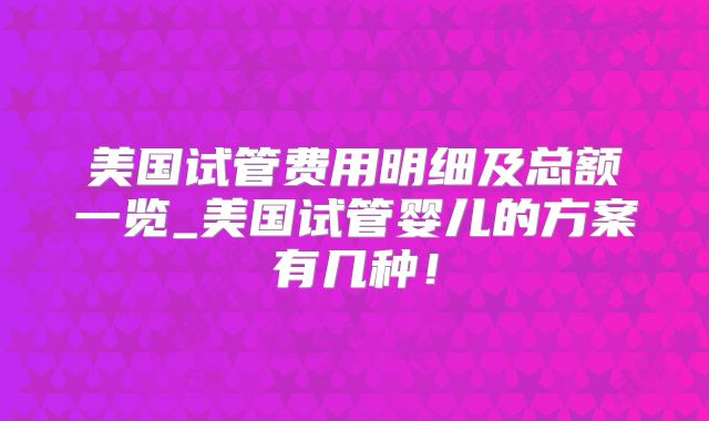 美国试管费用明细及总额一览_美国试管婴儿的方案有几种！