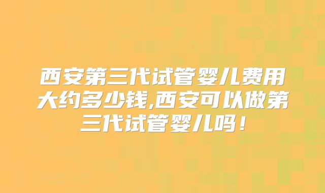 西安第三代试管婴儿费用大约多少钱,西安可以做第三代试管婴儿吗！