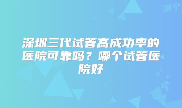 深圳三代试管高成功率的医院可靠吗?哪个试管医院好