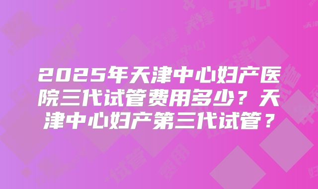 2025年天津中心妇产医院三代试管费用多少？天津中心妇产第三代试管？