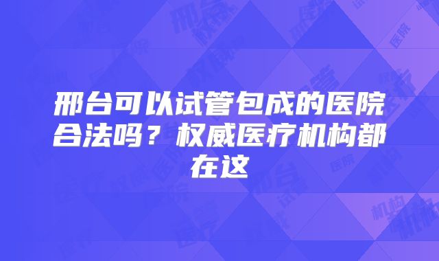 邢台可以试管包成的医院合法吗？权威医疗机构都在这