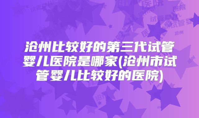 沧州比较好的第三代试管婴儿医院是哪家(沧州市试管婴儿比较好的医院)