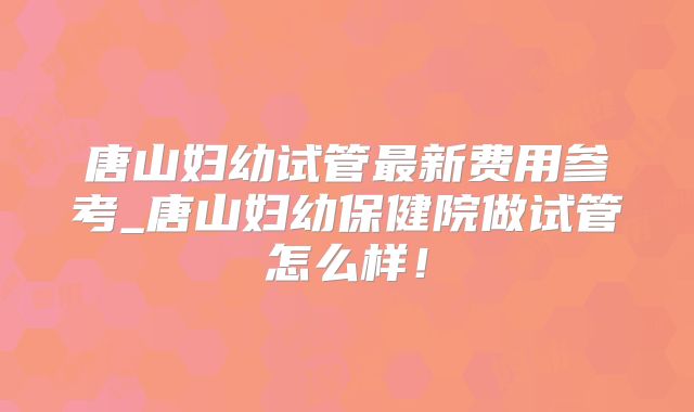 唐山妇幼试管最新费用参考_唐山妇幼保健院做试管怎么样!