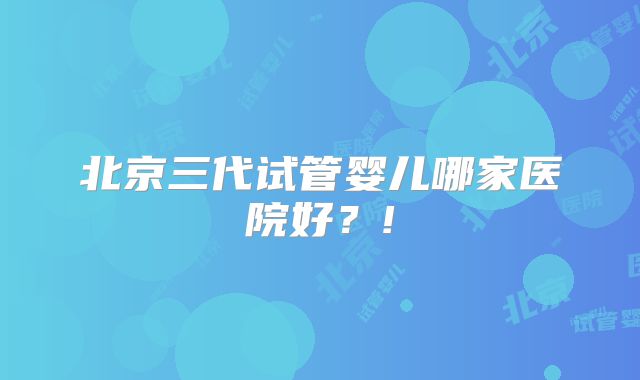 北京三代试管婴儿哪家医院好?!