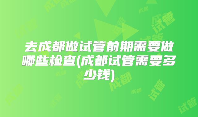 去成都做试管前期需要做哪些检查(成都试管需要多少钱)