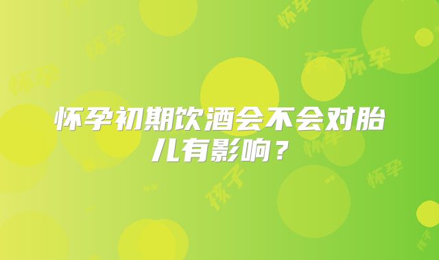 怀孕初期饮酒会不会对胎儿有影响?