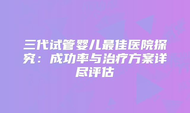 三代试管婴儿最佳医院探究:成功率与治疗方案详尽评估