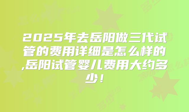 2025年去岳阳做三代试管的费用详细是怎么样的,岳阳试管婴儿费用大约多少！