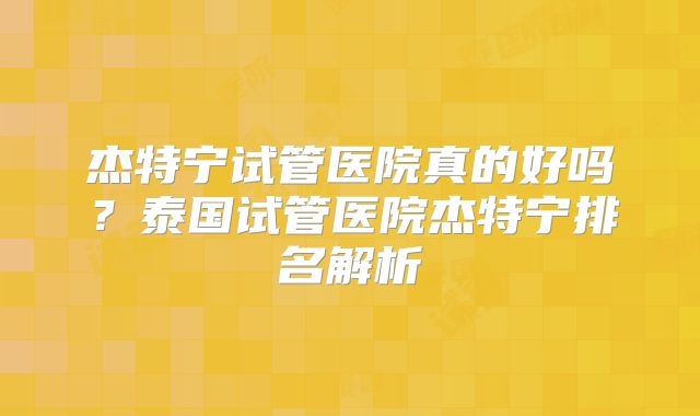 杰特宁试管医院真的好吗?泰国试管医院杰特宁排名解析