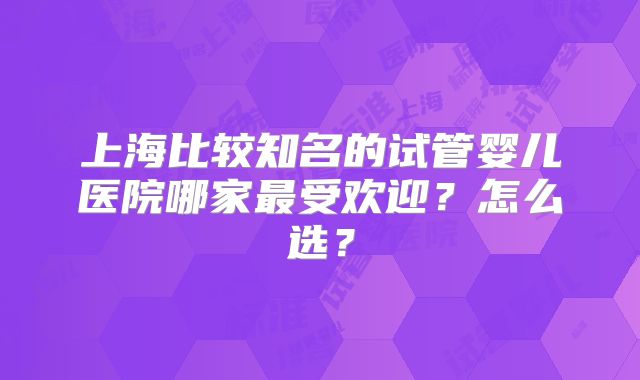 上海比较知名的试管婴儿医院哪家最受欢迎?怎么选?