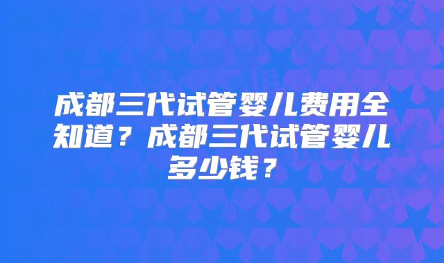 成都三代试管婴儿费用全知道？成都三代试管婴儿多少钱？