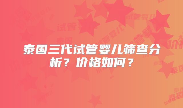 泰国三代试管婴儿筛查分析?价格如何?