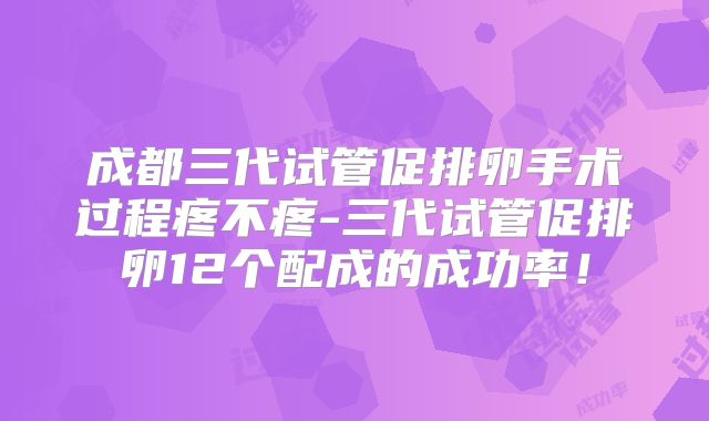 成都三代试管促排卵手术过程疼不疼-三代试管促排卵12个配成的成功率！