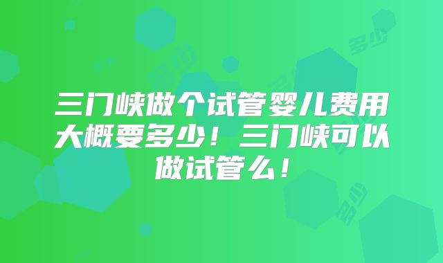 三门峡做个试管婴儿费用大概要多少！三门峡可以做试管么！
