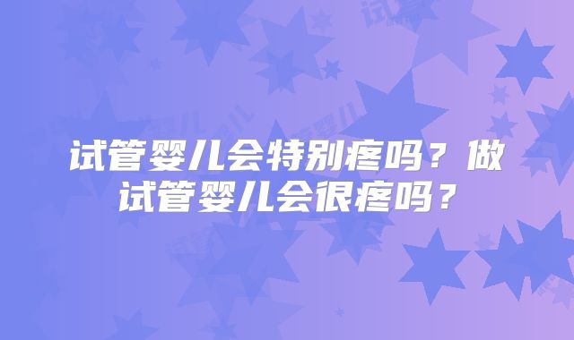 试管婴儿会特别疼吗?做试管婴儿会很疼吗?
