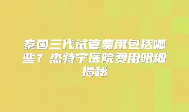 泰国三代试管费用包括哪些?杰特宁医院费用明细揭秘