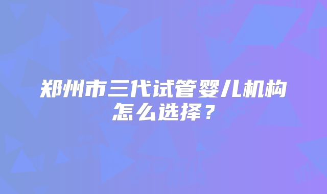 郑州市三代试管婴儿机构怎么选择?
